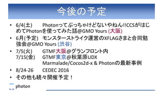 今後の予定
• 6/4(土) Photonってぶっちゃけどないやねん!!CCSがはじ
めてPhotonを使ってみた話@GMO Yours (大阪)
• 6月(予定) モンスターストライク運営のXFLAGさまと合同勉
強会@GMO Yours (渋谷)
• 7/5(火) GTMF大阪@グランフロント内
7/15(金) GTMF東京@秋葉原UDX
Marmalade/Cocos2d-x & Photonの最新事例
• 8/24-26 CEDEC 2016
• その他も続々開催予定！
 