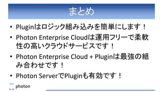 まとめ
• Pluginはロジック組み込みを簡単にします！
• Photon Enterprise Cloudは運用フリーで柔軟
性の高いクラウドサービスです！
• Photon Enterprise Cloud + Pluginは最強の組
み合わせです！
• Photon ServerでPluginも有効です！
 