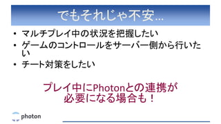 でもそれじゃ不安…
• マルチプレイ中の状況を把握したい
• ゲームのコントロールをサーバー側から行いた
い
• チート対策をしたい
プレイ中にPhotonとの連携が
必要になる場合も！
 