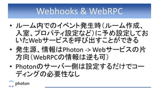 Webhooks & WebRPC
• ルーム内でのイベント発生時（ルーム作成、
入室、プロパティ設定など）に予め設定してお
いたWebサービスを呼び出すことができる
• 発生源、情報はPhoton -> Webサービスの片
方向（WebRPCの情報は逆も可）
• Photonのサーバー側は設定するだけでコー
ディングの必要性なし
 