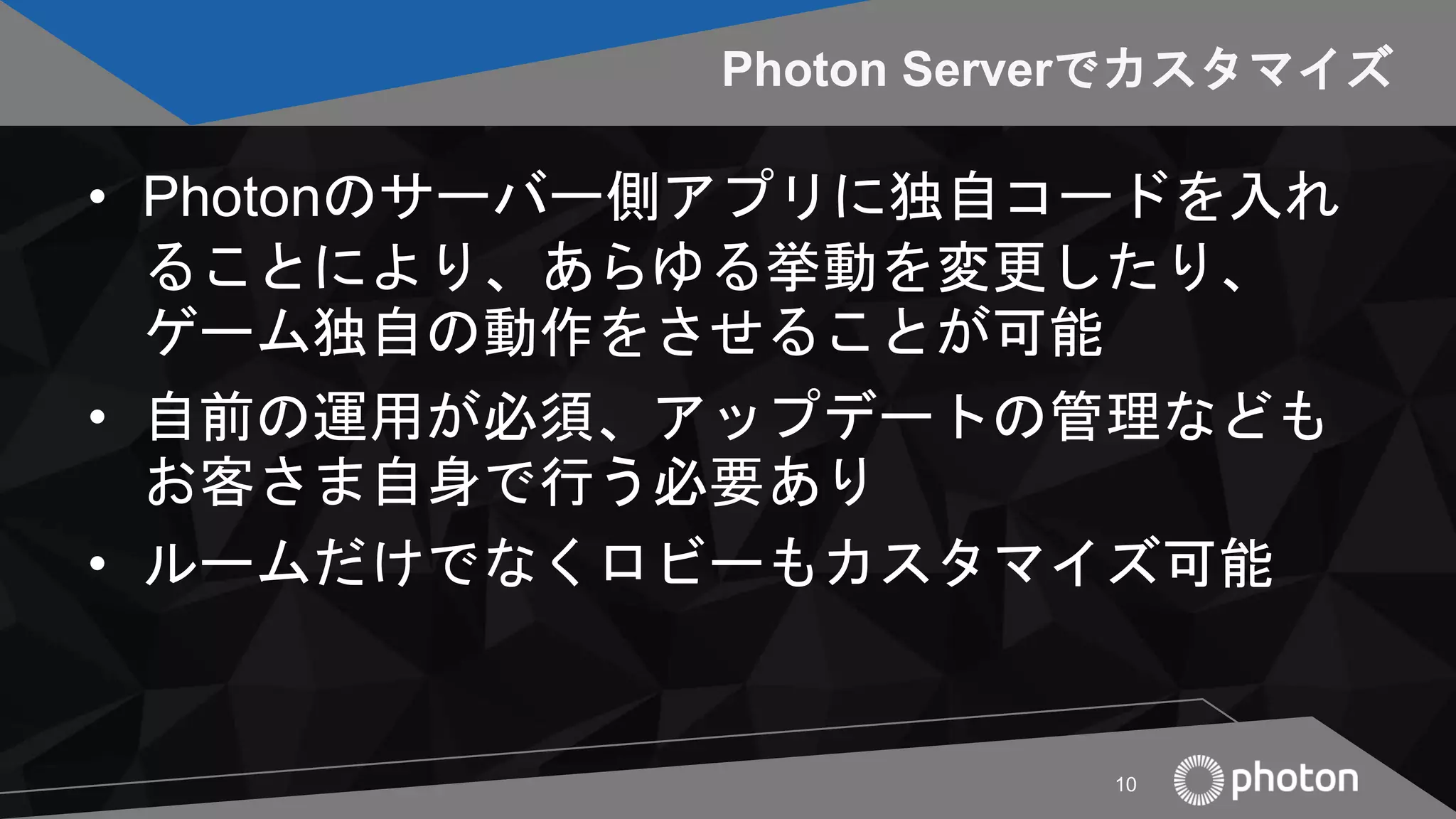 Photon Serverでカスタマイズ
• Photonのサーバー側アプリに独自コードを入れ
ることにより、あらゆる挙動を変更したり、
ゲーム独自の動作をさせることが可能
• 自前の運用が必須、アップデートの管理なども
お客さま自身で行う必要あり
• ルームだけでなくロビーもカスタマイズ可能
10
 