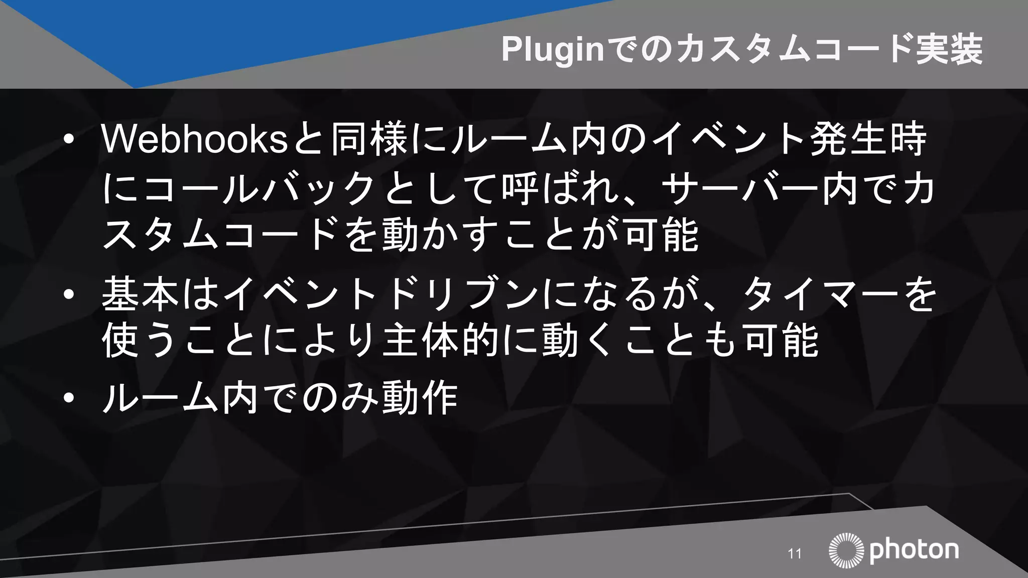 Pluginでのカスタムコード実装
• Webhooksと同様にルーム内のイベント発生時
にコールバックとして呼ばれ、サーバー内でカ
スタムコードを動かすことが可能
• 基本はイベントドリブンになるが、タイマーを
使うことにより主体的に動くことも可能
• ルーム内でのみ動作
11
 