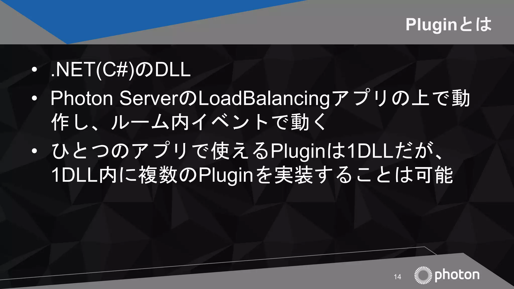 Pluginとは
• .NET(C#)のDLL
• Photon ServerのLoadBalancingアプリの上で動
作し、ルーム内イベントで動く
• ひとつのアプリで使えるPluginは1DLLだが、
1DLL内に複数のPluginを実装することは可能
14
 