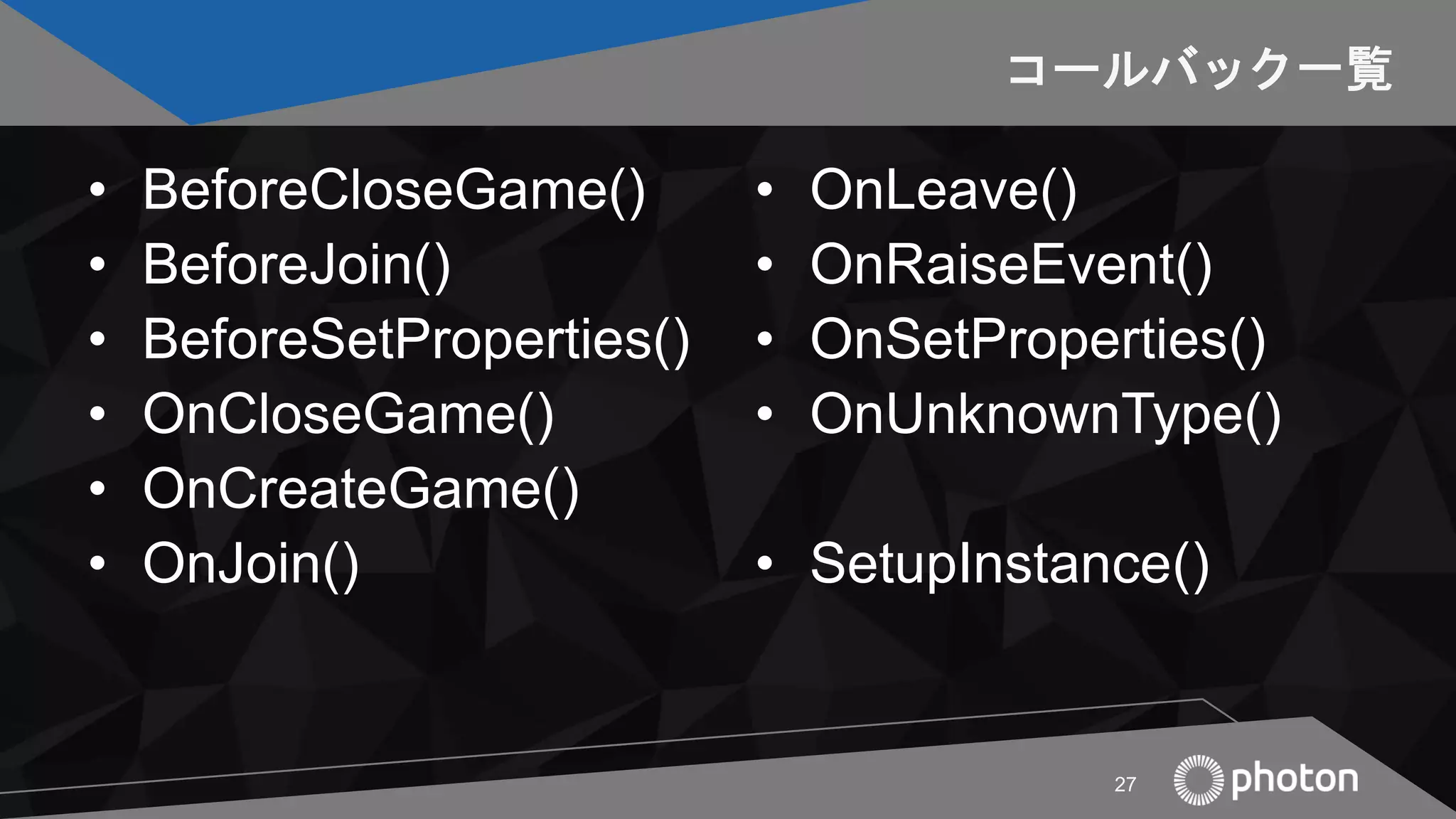 コールバック一覧
• BeforeCloseGame()
• BeforeJoin()
• BeforeSetProperties()
• OnCloseGame()
• OnCreateGame()
• OnJoin()
• OnLeave()
• OnRaiseEvent()
• OnSetProperties()
• OnUnknownType()
• SetupInstance()
27
 