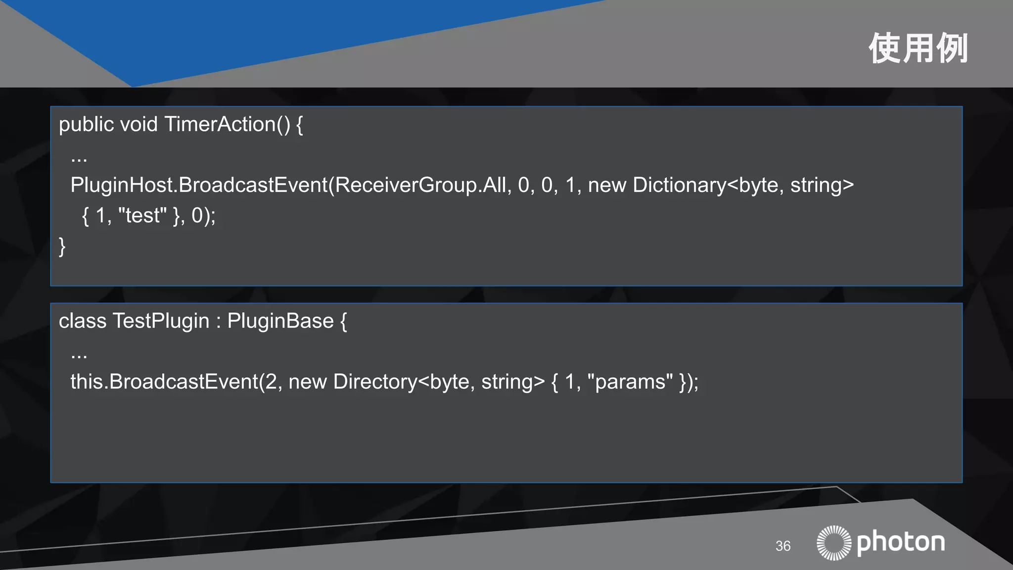 使用例
public void TimerAction() {
...
PluginHost.BroadcastEvent(ReceiverGroup.All, 0, 0, 1, new Dictionary<byte, string>
{ 1, "test" }, 0);
}
36
class TestPlugin : PluginBase {
...
this.BroadcastEvent(2, new Directory<byte, string> { 1, "params" });
 