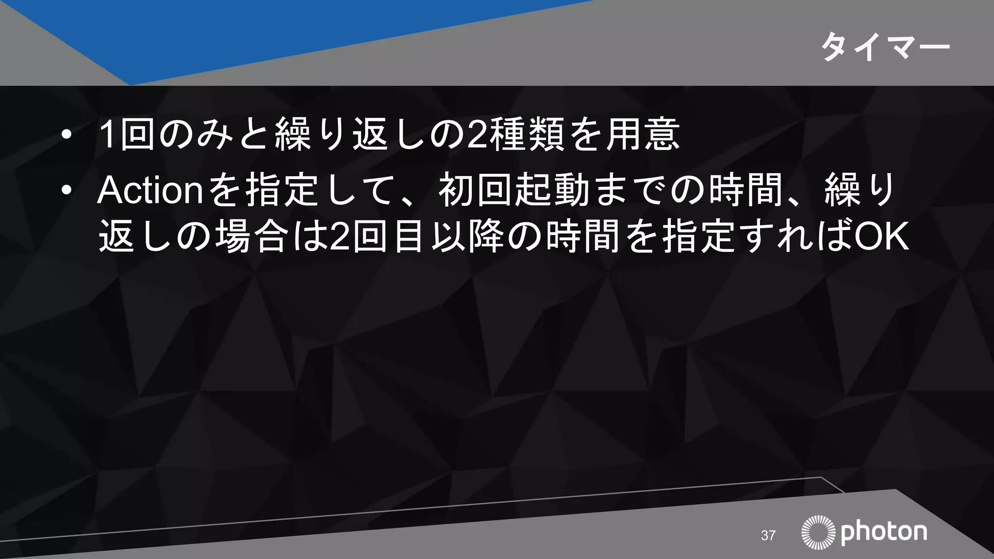 タイマー
• 1回のみと繰り返しの2種類を用意
• Actionを指定して、初回起動までの時間、繰り
返しの場合は2回目以降の時間を指定すればOK
37
 