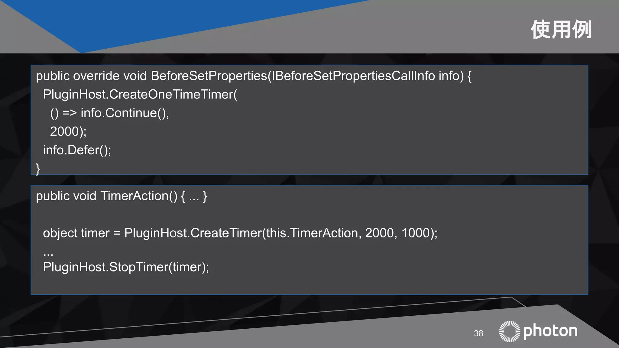 使用例
public override void BeforeSetProperties(IBeforeSetPropertiesCallInfo info) {
PluginHost.CreateOneTimeTimer(
() => info.Continue(),
2000);
info.Defer();
}
38
public void TimerAction() { ... }
object timer = PluginHost.CreateTimer(this.TimerAction, 2000, 1000);
...
PluginHost.StopTimer(timer);
 