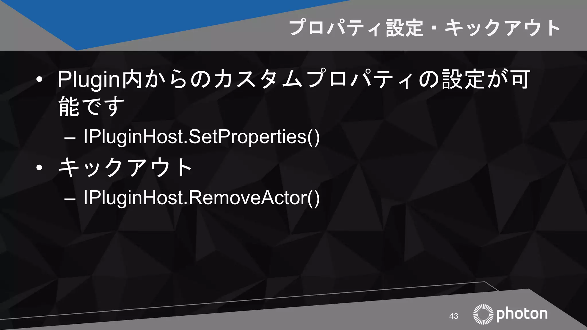プロパティ設定・キックアウト
• Plugin内からのカスタムプロパティの設定が可
能です
– IPluginHost.SetProperties()
• キックアウト
– IPluginHost.RemoveActor()
43
 
