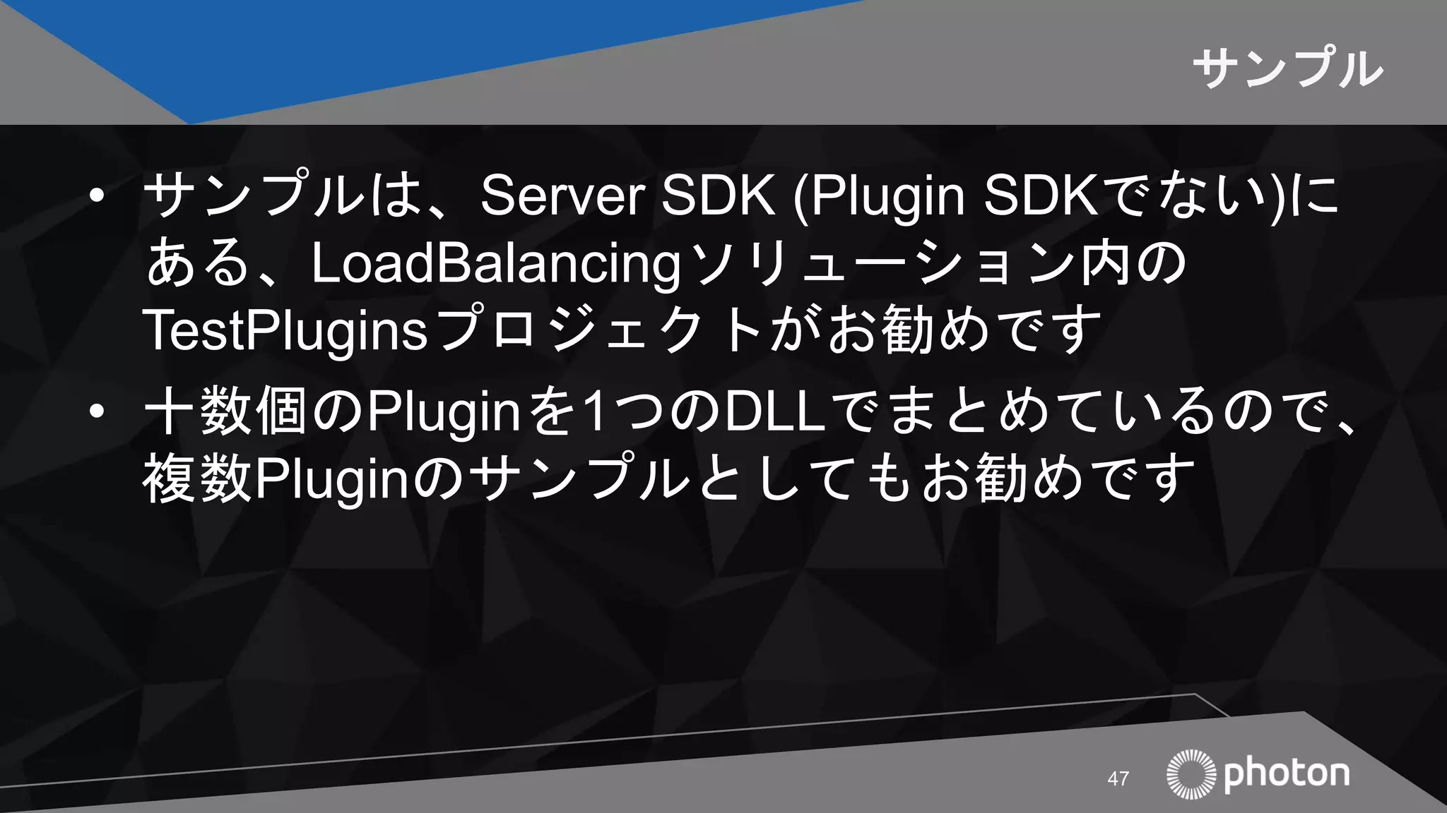 サンプル
• サンプルは、Server SDK (Plugin SDKでない)に
ある、LoadBalancingソリューション内の
TestPluginsプロジェクトがお勧めです
• 十数個のPluginを1つのDLLでまとめているので、
複数Pluginのサンプルとしてもお勧めです
47
 