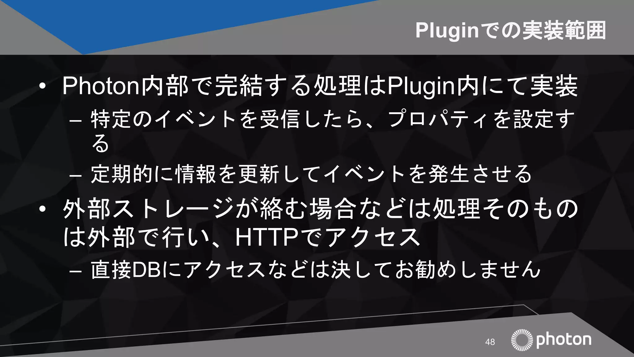 Pluginでの実装範囲
• Photon内部で完結する処理はPlugin内にて実装
– 特定のイベントを受信したら、プロパティを設定す
る
– 定期的に情報を更新してイベントを発生させる
• 外部ストレージが絡む場合などは処理そのもの
は外部で行い、HTTPでアクセス
– 直接DBにアクセスなどは決してお勧めしません
48
 