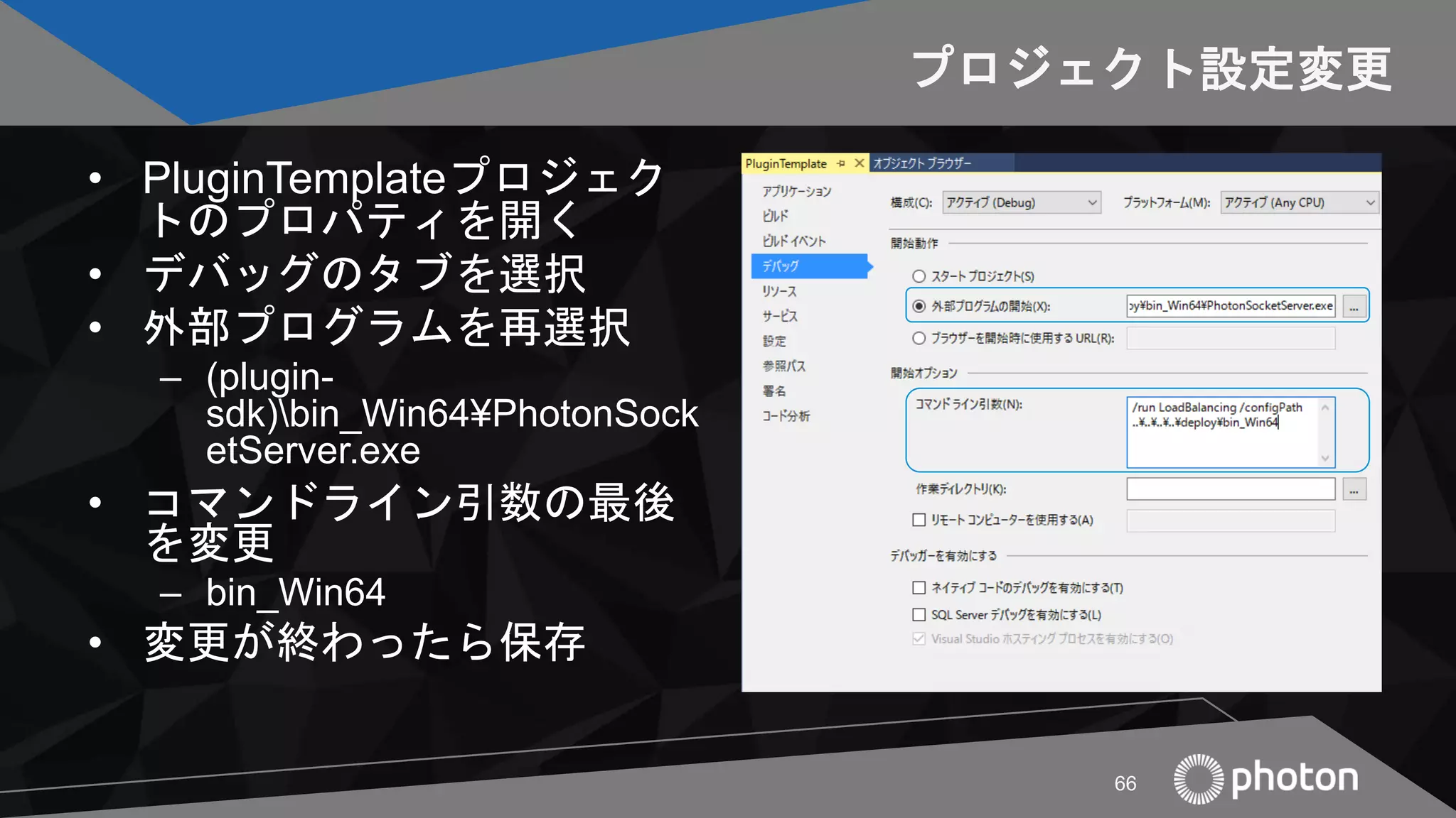 プロジェクト設定変更
• PluginTemplateプロジェク
トのプロパティを開く
• デバッグのタブを選択
• 外部プログラムを再選択
– (plugin-
sdk)bin_Win64¥PhotonSock
etServer.exe
• コマンドライン引数の最後
を変更
– bin_Win64
• 変更が終わったら保存
• aa
66
 