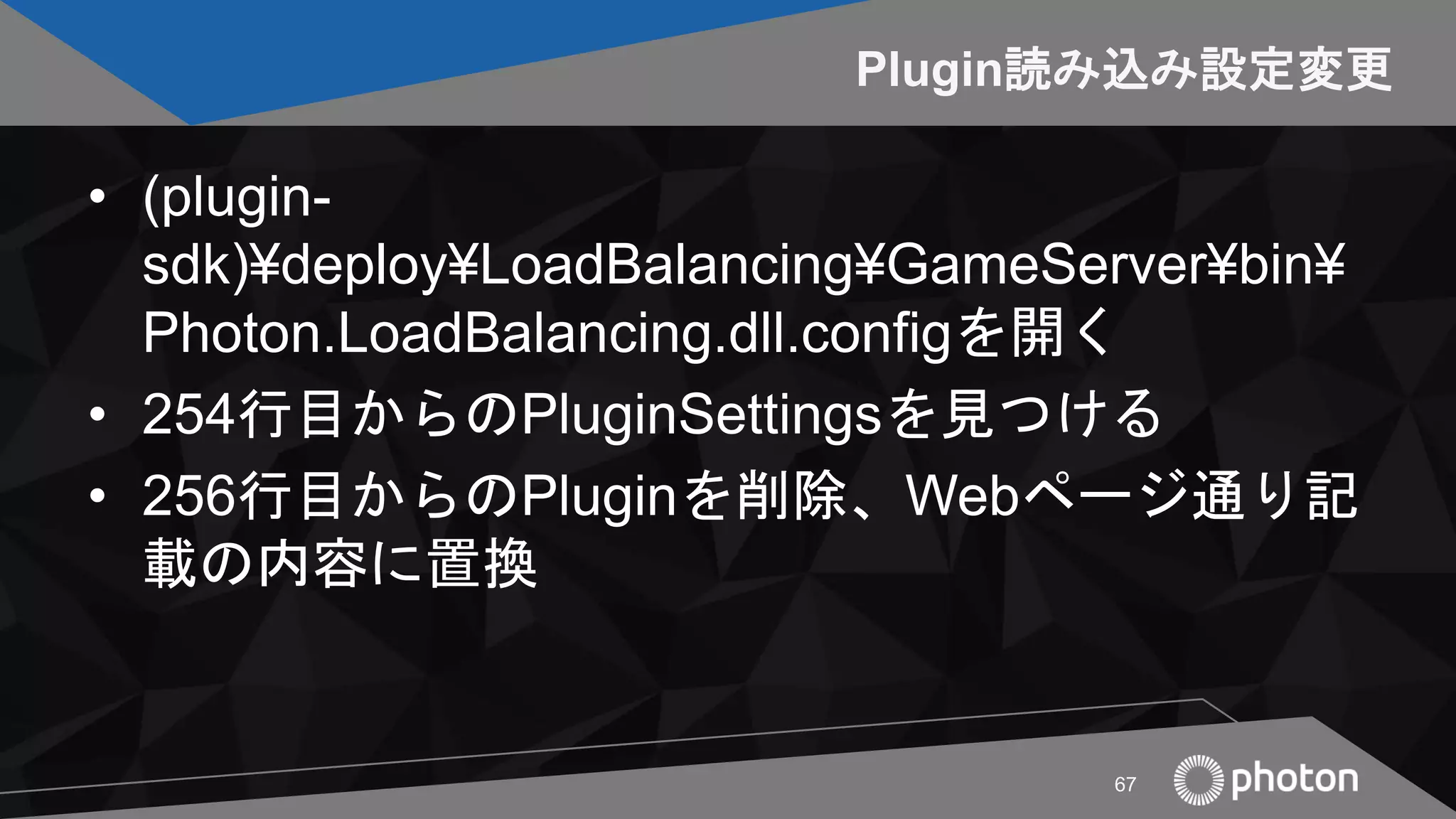 Plugin読み込み設定変更
• (plugin-
sdk)¥deploy¥LoadBalancing¥GameServer¥bin¥
Photon.LoadBalancing.dll.configを開く
• 254行目からのPluginSettingsを見つける
• 256行目からのPluginを削除、Webページ通り記
載の内容に置換
67
 