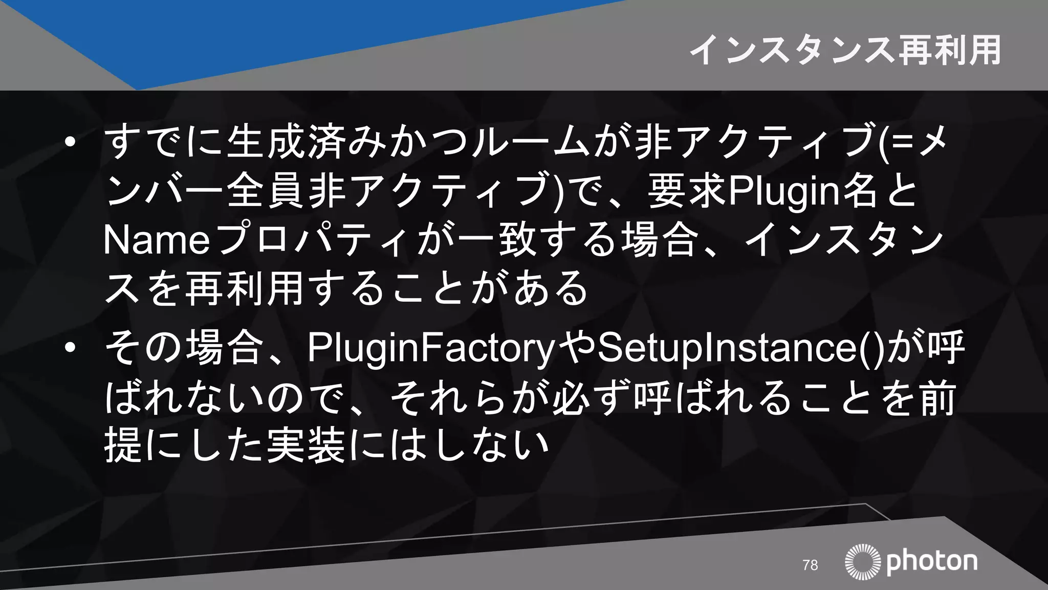 インスタンス再利用
• すでに生成済みかつルームが非アクティブ(=メ
ンバー全員非アクティブ)で、要求Plugin名と
Nameプロパティが一致する場合、インスタン
スを再利用することがある
• その場合、PluginFactoryやSetupInstance()が呼
ばれないので、それらが必ず呼ばれることを前
提にした実装にはしない
78
 