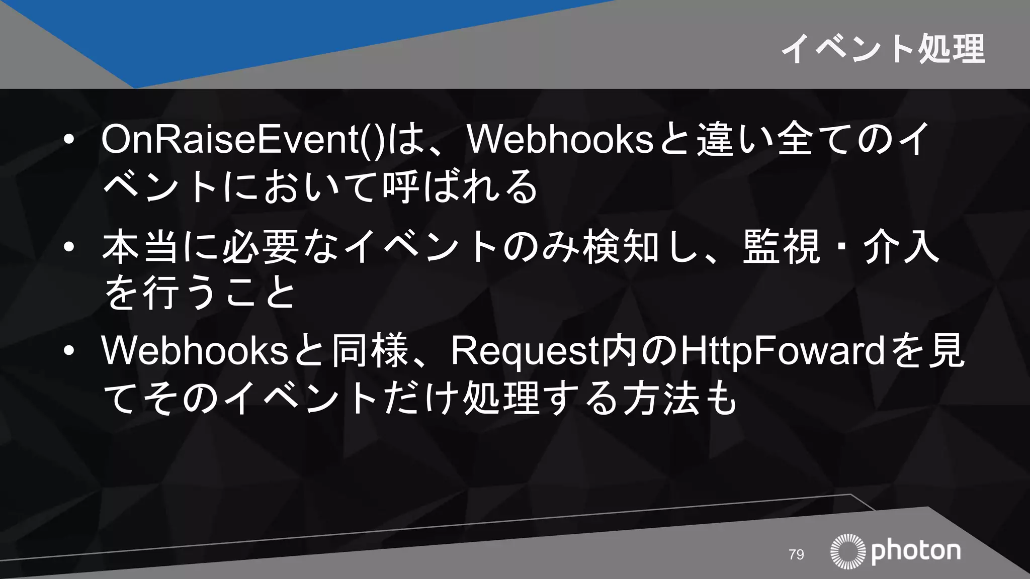 イベント処理
• OnRaiseEvent()は、Webhooksと違い全てのイ
ベントにおいて呼ばれる
• 本当に必要なイベントのみ検知し、監視・介入
を行うこと
• Webhooksと同様、Request内のHttpFowardを見
てそのイベントだけ処理する方法も
79
 