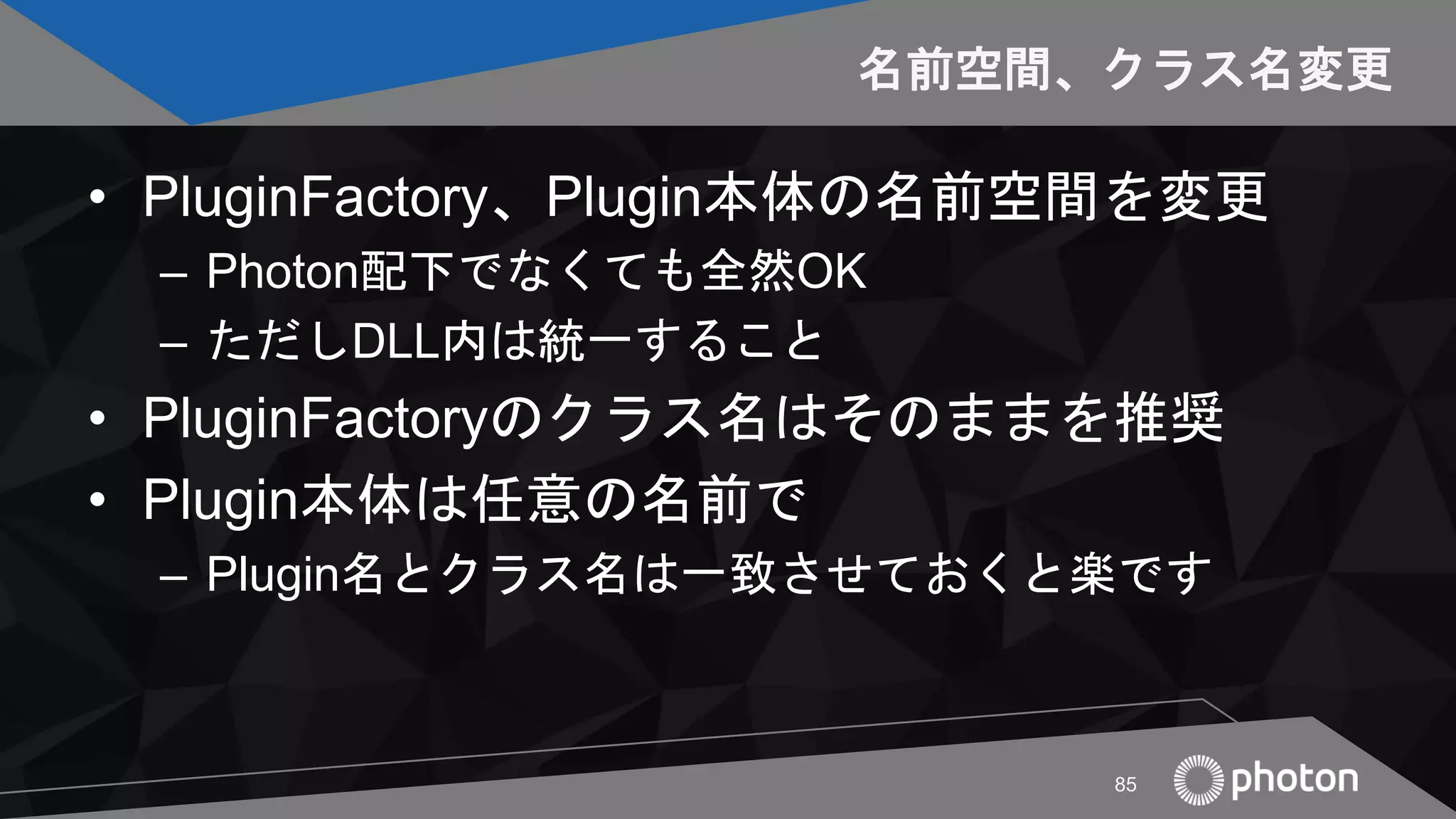 名前空間、クラス名変更
• PluginFactory、Plugin本体の名前空間を変更
– Photon配下でなくても全然OK
– ただしDLL内は統一すること
• PluginFactoryのクラス名はそのままを推奨
• Plugin本体は任意の名前で
– Plugin名とクラス名は一致させておくと楽です
85
 