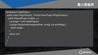 最小実装例
namespace HogePlugin {
public class PluginFactory : Photon.Hive.Plugin.IPluginFactory {
public IGamePlugin Create(.....