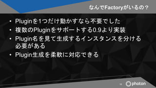 なんでFactoryがいるの？
• Pluginを1つだけ動かすなら不要でした
• 複数のPluginをサポートする0.9より実装
• Plugin名を見て生成するインスタンスを分ける
必要がある
• Plugin生成を柔軟に対応できる
18
 