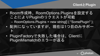ClientとPlugin
• Room作成時、RoomOptions.Pluginsを設定する
ことによりPluginのリクエストが可能
– RoomOptions.Plugins = new string[] { "SomePlugin" ...