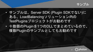 サンプル
• サンプルは、Server SDK (Plugin SDKでない)に
ある、LoadBalancingソリューション内の
TestPluginsプロジェクトがお勧めです
• 十数個のPluginを1つのDLLでまとめているので、
複...