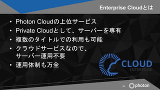 Enterprise Cloudとは
• Photon Cloudの上位サービス
• Private Cloudとして、サーバーを専有
• 複数のタイトルでの利用も可能
• クラウドサービスなので、
サーバー運用不要
• 運用体制も万全
54
 