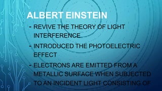 ALBERT EINSTEIN
- REVIVE THE THEORY OF LIGHT
INTERFERENCE
- INTRODUCED THE PHOTOELECTRIC
EFFECT
- ELECTRONS ARE EMITTED FROM A
METALLIC SURFACE WHEN SUBJECTED
TO AN INCIDENT LIGHT CONSISTING OF
 