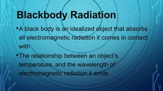 Blackbody Radiation
•A black body is an idealized object that absorbs
all electromagnetic radiation it comes in contact
with
•The relationship between an object’s
temperature, and the wavelength of
electromagnetic radiation it emits.
 