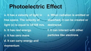 Photoelectric Effect
a. It has a velocity of light in
free space. The velocity of
light (c) is equal to 3X108 m/s.
b. It has rest energy.
c. It has zero mass
d. It can carry energy and
momentum
e. When radiation is emitted or
absorbed, it can be created or
destroyed.
f. It can interact with other
particles like electrons
 