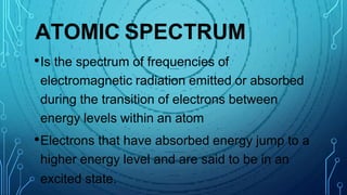 ATOMIC SPECTRUM
•Is the spectrum of frequencies of
electromagnetic radiation emitted or absorbed
during the transition of electrons between
energy levels within an atom
•Electrons that have absorbed energy jump to a
higher energy level and are said to be in an
excited state.
 