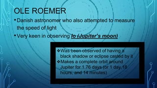 OLE ROEMER
•Danish astronomer who also attempted to measure
the speed of light
•Very keen in observing Io (Jupiter’s moon)
❖Was been observed of having a
black shadow or eclipse casted by it
❖Makes a complete orbit around
Jupiter for 1.76 days (or 1 day,18
hours, and 14 minutes)
 
