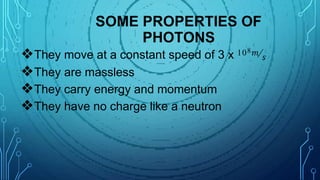 SOME PROPERTIES OF
PHOTONS
❖They move at a constant speed of 3 x 108𝑚⁄𝑠
❖They are massless
❖They carry energy and momentum
❖They have no charge like a neutron
 