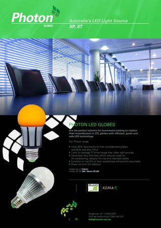 Australia’s LED Light Source
globes   XP, ST




         PHOTON LED GLOBES
         Are the perfect solution for businesses looking to replace
         their incandescent or CFL globes with efficient, green and
         safe LED technology.

         Our Photon range:

         •	 Uses	90%	less	electricity	than	incandescent	globes	
            and	50%	less	than	CFLs
         •	 Lasts	on	average	17	times	longer	than	other	light	sources
         •	 Generates	very	little	heat	which	reduces	loads	on	
            air-conditioning,	lessens	fire	risk	and	improves	safety
         •	 Contains	no	harmful	or	toxic	substances	and	are	fully	recyclable
         •	 Does	not	emit	UV	radiation
         Images top to bottom:
         Photon XP 7W CTA, Photon ST 7W.




                            Telephone	+61	7	5309	3267	
                            Toll	Free	(within	Aust)	1300	200	321
                            ledlightworks.com.au
 