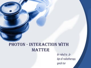 Photon - interaction with 
matter 
dr rahul ts Jr 
dpt of radiotherapy 
gmch tsr 
 