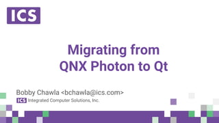 © Integrated Computer Solutions, Inc. All Rights Reserved
Migrating from
QNX Photon to Qt
Bobby Chawla <bchawla@ics.com>
Integrated Computer Solutions, Inc.
 
