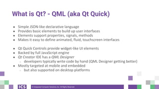 © Integrated Computer Solutions, Inc. All Rights Reserved
What is Qt? - QML (aka Qt Quick)
● Simple JSON-like declarative language
● Provides basic elements to build up user interfaces
● Elements support properties, signals, methods
● Makes it easy to define animated, fluid, touchscreen interfaces
● Qt Quick Controls provide widget-like UI elements
● Backed by full JavaScript engine
● Qt Creator IDE has a QML Designer
○ developers typically write code by hand (QML Designer getting better)
● Mostly targeted at mobile and embedded
○ but also supported on desktop platforms
 