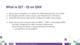 © Integrated Computer Solutions, Inc. All Rights Reserved
What is Qt? - Qt on QNX
● Qt has been available as an option for QNX development since 2010
● Qt widgets provide similar classes and mechanisms to Photon’s
● Typically find source code to Qt, configure for QNX, and compile
● Given the current customer base of QNX-7 - QNX is encouraging QML:
○ Partially configured for QML already in Momentics
○ Since this presentation is about porting from Photon,
■ we will focus on Qt widgets
 