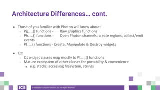 © Integrated Computer Solutions, Inc. All Rights Reserved
Architecture Differences… cont.
● Those of you familiar with Photon will know about:
○ Pg….() functions - Raw graphics functions
○ Ph….() functions - Open Photon channels, create regions, collect/emit
events
○ Pt….() functions - Create, Manipulate & Destroy widgets
● Qt:
○ Qt widget classes map mostly to Pt….() functions
○ Mature ecosystem of other classes for portability & convenience
■ e.g. stacks, accessing filesystem, strings
 