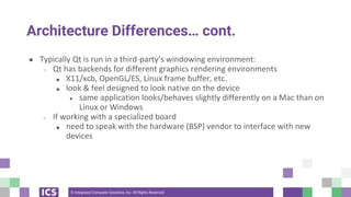 © Integrated Computer Solutions, Inc. All Rights Reserved
Architecture Differences… cont.
● Typically Qt is run in a third-party’s windowing environment:
○ Qt has backends for different graphics rendering environments
■ X11/xcb, OpenGL/ES, Linux frame buffer, etc.
■ look & feel designed to look native on the device
● same application looks/behaves slightly differently on a Mac than on
Linux or Windows
○ If working with a specialized board
■ need to speak with the hardware (BSP) vendor to interface with new
devices
 