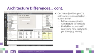 © Integrated Computer Solutions, Inc. All Rights Reserved
Architecture Differences… cont.
● Qt Creator (and Designer) is
not your average application
builder either:
○ Full development suite
○ Architecture-safe classes
○ PhAB/Photon users will
appreciate how easily tasks
get done (e.g. menus)
 