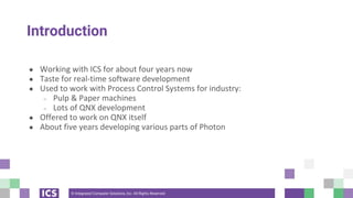 © Integrated Computer Solutions, Inc. All Rights Reserved
Introduction
● Working with ICS for about four years now
● Taste for real-time software development
● Used to work with Process Control Systems for industry:
○ Pulp & Paper machines
○ Lots of QNX development
● Offered to work on QNX itself
● About five years developing various parts of Photon
 