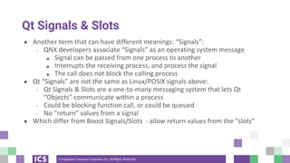 © Integrated Computer Solutions, Inc. All Rights Reserved
Qt Signals & Slots
● Another term that can have different meanings: “Signals”:
○ QNX developers associate “Signals” as an operating system message
■ Signal can be passed from one process to another
■ Interrupts the receiving process, and process the signal
■ The call does not block the calling process
● Qt “Signals” are not the same as Linux/POSIX signals above:
○ Qt Signals & Slots are a one-to-many messaging system that lets Qt
“Objects” communicate within a process
○ Could be blocking function call, or could be queued
○ No “return” values from a signal
● Which differ from Boost Signals/Slots - allow return values from the “slots”
 