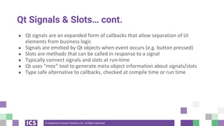 © Integrated Computer Solutions, Inc. All Rights Reserved
Qt Signals & Slots… cont.
● Qt signals are an expanded form of callbacks that allow separation of UI
elements from business logic
● Signals are emitted by Qt objects when event occurs (e.g. button pressed)
● Slots are methods that can be called in response to a signal
● Typically connect signals and slots at run-time
● Qt uses “moc” tool to generate meta object information about signals/slots
● Type safe alternative to callbacks, checked at compile time or run time
 