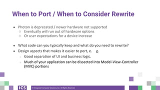© Integrated Computer Solutions, Inc. All Rights Reserved
When to Port / When to Consider Rewrite
● Photon is deprecated / newer hardware not supported
○ Eventually will run out of hardware options
○ Or user expectations for a device increase
● What code can you typically keep and what do you need to rewrite?
● Design aspects that makes it easier to port, e. g.
○ Good separation of UI and business logic.
○ Much of your application can be dissected into Model-View-Controller
(MVC) portions
 