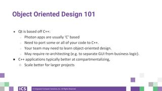 © Integrated Computer Solutions, Inc. All Rights Reserved
Object Oriented Design 101
● Qt is based off C++:
○ Photon apps are usually ‘C’ based
○ Need to port some or all of your code to C++.
○ Your team may need to learn object-oriented design.
○ May require re-architecting (e.g. to separate GUI from business logic).
● C++ applications typically better at compartmentalizing,
○ Scale better for larger projects
 
