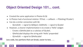 © Integrated Computer Solutions, Inc. All Rights Reserved
Object Oriented Design 101… cont.
● Created the same application in Photon & Qt
● In Photon had a functional relation PtText → callback → PtSetArg( PtLabel )
● Can do a similar connection with Qt:
○ QLineEdit → signal to QObject::AddHello → signal to QLabel
● However, a cleaner implementation is to create a ‘Hello’ widget:
○ Create a QHelloLabel as a subclass of QLabel,
○ QHelloLabel displays the string with ‘Hello’ prepended
○ QLineEdit → signal to QHelloLabel
Less code, less portions that can break, easier to test, ….
 