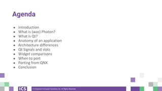 © Integrated Computer Solutions, Inc. All Rights Reserved
Agenda
● Introduction
● What is (was) Photon?
● What is Qt?
● Anatomy of an application
● Architecture differences
● Qt Signals and slots
● Widget comparisons
● When to port
● Porting from QNX
● Conclusion
 