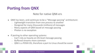 © Integrated Computer Solutions, Inc. All Rights Reserved
Porting from QNX
Note for native QNX-ers
● QNX has been, and continues to be a “Message passing” architecture:
○ Lightweight transition from one process to another
○ Designed for many thousands (millions) of messages
○ Many aspects of QNX based on message passing
○ Photon is no exception
● If porting to other operating systems:
○ Can’t rely as heavily on OS-level message passing
○ Buffered streams more common
○ QNX is a POSIX OS, therefore a port to Linux should be easier
 