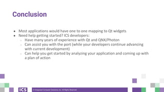 © Integrated Computer Solutions, Inc. All Rights Reserved
Conclusion
● Most applications would have one to one mapping to Qt widgets
● Need help getting started? ICS developers:
○ Have many years of experience with Qt and QNX/Photon
○ Can assist you with the port (while your developers continue advancing
with current development)
○ Can help you get started by analyzing your application and coming up with
a plan of action
 