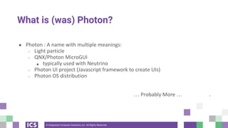 © Integrated Computer Solutions, Inc. All Rights Reserved
What is (was) Photon?
● Photon : A name with multiple meanings:
○ Light particle
○ QNX/Photon MicroGUI
■ typically used with Neutrino
○ Photon UI project (Javascript framework to create UIs)
○ Photon OS distribution
… Probably More … .
 
