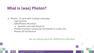 © Integrated Computer Solutions, Inc. All Rights Reserved
What is (was) Photon?
● Photon : A name with multiple meanings:
○ Light particle
○ QNX/Photon MicroGUI
■ typically used with Neutrino
○ Photon UI project (Javascript framework to create UIs)
○ Photon OS distribution
We are talking about the QNX/Photon MicroGUI .
 