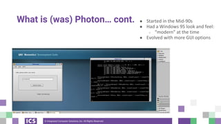 © Integrated Computer Solutions, Inc. All Rights Reserved
What is (was) Photon… cont. ● Started in the Mid-90s
● Had a Windows 95 look and feel:
○ “modern” at the time
● Evolved with more GUI options
 